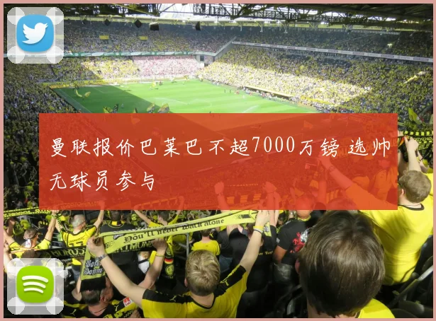 曼联报价巴莱巴不超7000万镑 选帅无球员参与