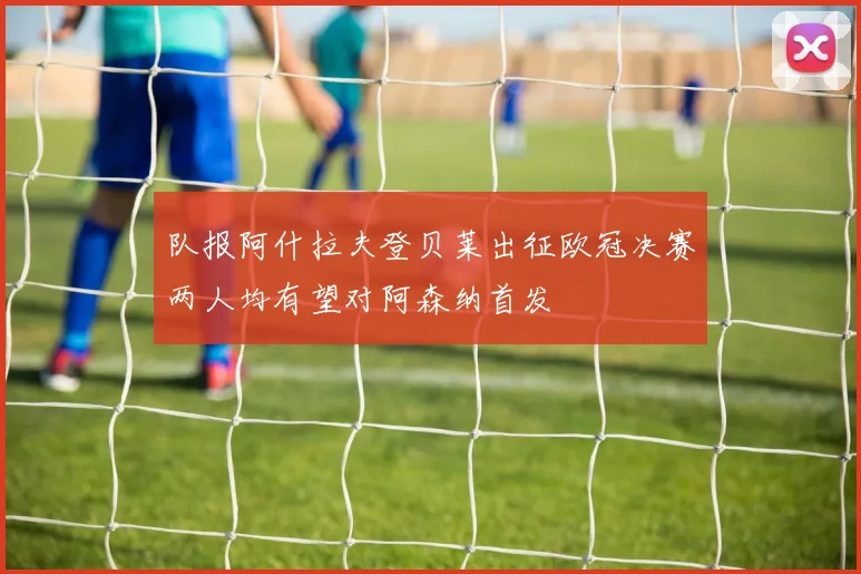 队报阿什拉夫登贝莱出征欧冠决赛两人均有望对阿森纳首发