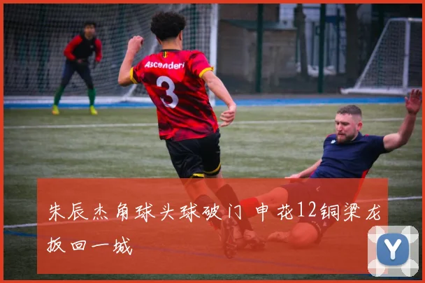 朱辰杰角球头球破门 申花12铜梁龙扳回一城